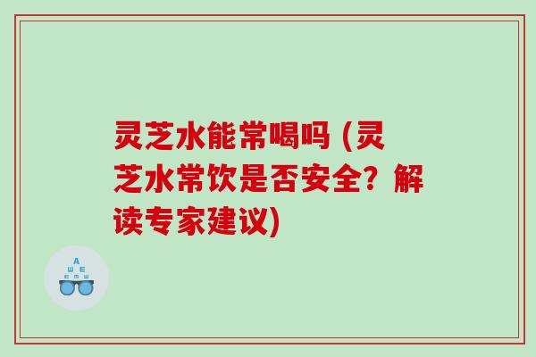 灵芝水能常喝吗 (灵芝水常饮是否安全?解读专家建议) 灵芝水能常喝吗 (灵芝水常饮是否安全?解读专家建议)