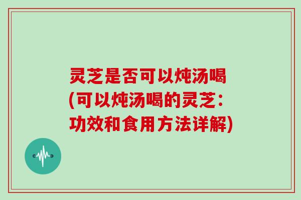 灵芝是否可以炖汤喝 (可以炖汤喝的灵芝:功效和食用方法详解) 灵芝是否可以炖汤喝 (可以炖汤喝的灵芝:功效和食用方法详解)