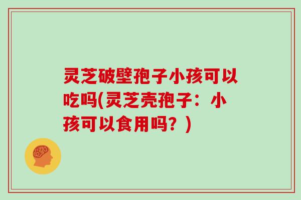 灵芝破壁孢子小孩可以吃吗(灵芝壳孢子：小孩可以食用吗？)