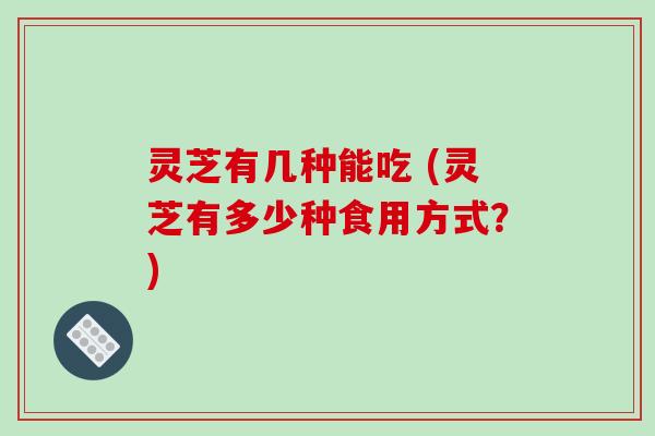 灵芝有几种能吃 (灵芝有多少种食用方式?) 灵芝有几种能吃 (灵芝有多少种食用方式?)