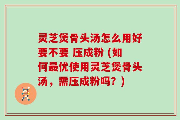 灵芝煲骨头汤怎么用好要不要 压成粉 (如何优使用灵芝煲骨头汤，需压成粉吗？)