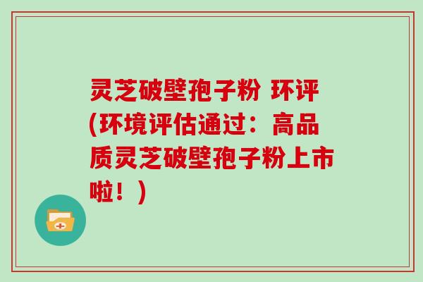 灵芝破壁孢子粉 环评(环境评估通过：高品质灵芝破壁孢子粉上市啦！)