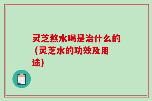 灵芝熬水喝是什么的 (灵芝水的功效及用途)