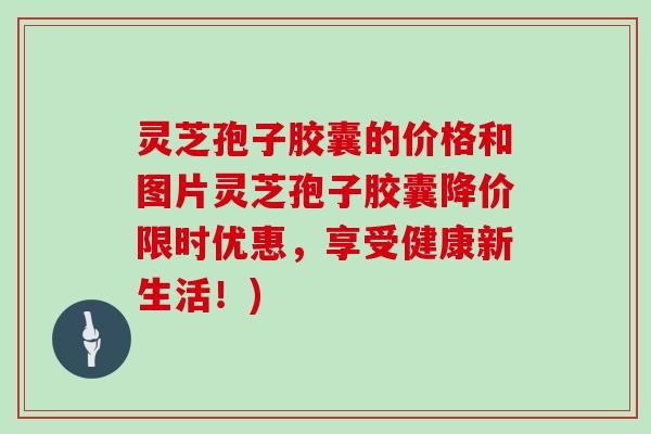 灵芝孢子胶囊的价格和图片灵芝孢子胶囊降价限时优惠，享受健康新生活！)