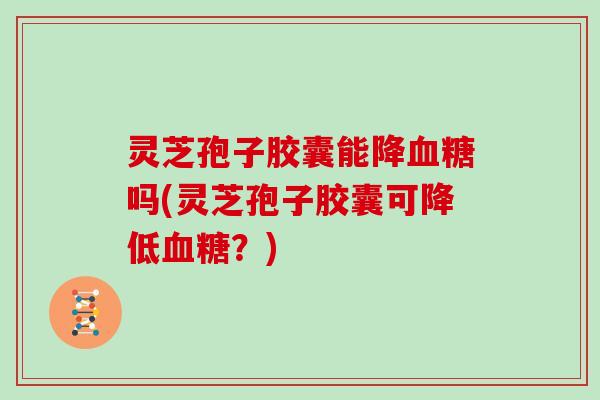 灵芝孢子胶囊能降吗(灵芝孢子胶囊可降低？)