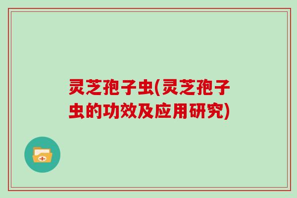灵芝孢子虫(灵芝孢子虫的功效及应用研究)