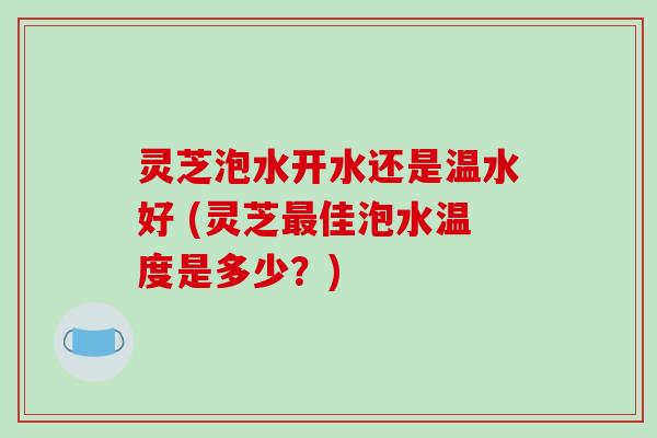 灵芝泡水开水还是温水好 (灵芝佳泡水温度是多少？)