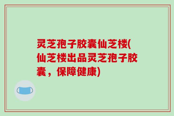 灵芝孢子胶囊仙芝楼(仙芝楼出品灵芝孢子胶囊，保障健康)