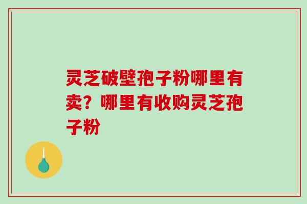 灵芝破壁孢子粉哪里有卖？哪里有收购灵芝孢子粉