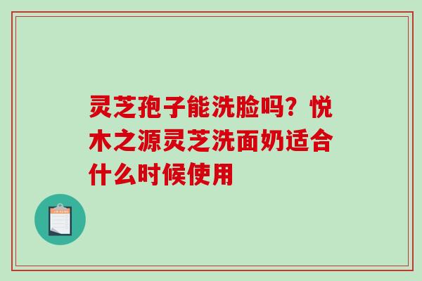 灵芝孢子能洗脸吗?悦木之源灵芝洗面奶适合什么时候使用 灵芝孢子能洗脸吗?悦木之源灵芝洗面奶适合什么时候使用