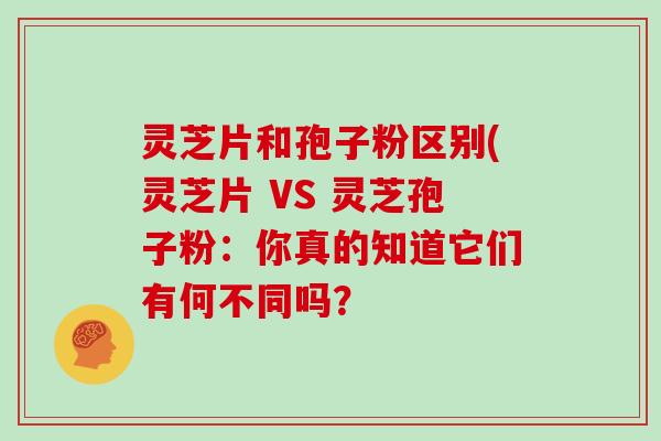 灵芝片和孢子粉区别(灵芝片 VS 灵芝孢子粉:你真的知道它们有何不同吗? 灵芝片和孢子粉区别(灵芝片 VS 灵芝孢子粉:你真的知道它们有何不同吗?