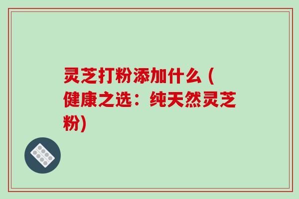 灵芝打粉添加什么 (健康之选：纯天然灵芝粉)