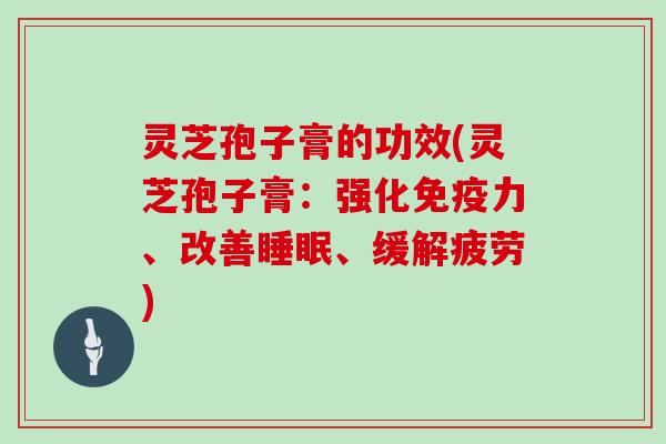 灵芝孢子膏的功效(灵芝孢子膏：强化免疫力、改善、缓解疲劳)