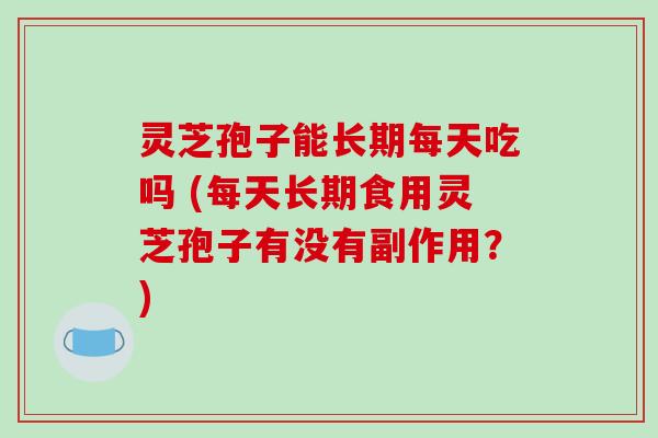 灵芝孢子能长期每天吃吗 (每天长期食用灵芝孢子有没有副作用？)