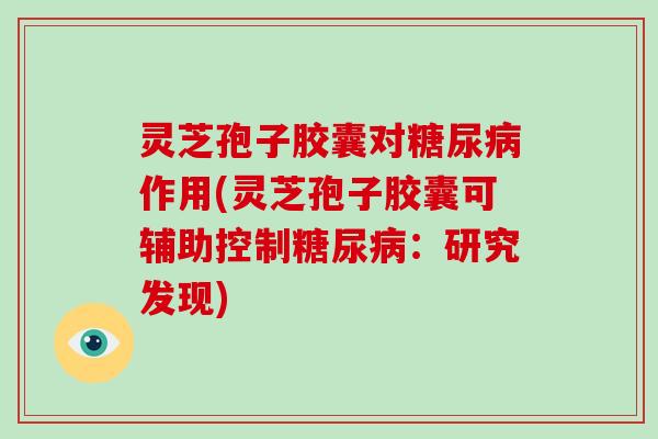 灵芝孢子胶囊对作用(灵芝孢子胶囊可辅助控制:研究发现) 灵芝孢子胶囊对作用(灵芝孢子胶囊可辅助控制:研究发现)
