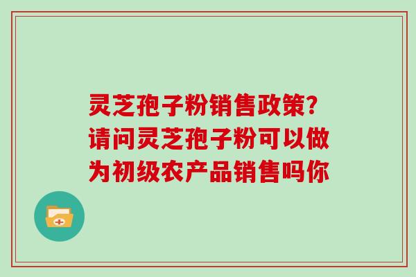 灵芝孢子粉销售政策？请问灵芝孢子粉可以做为初级农产品销售吗你