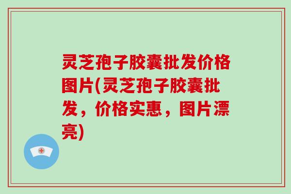 灵芝孢子胶囊批发价格图片(灵芝孢子胶囊批发，价格实惠，图片漂亮)