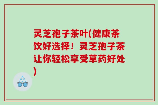 灵芝孢子茶叶(健康茶饮好选择！灵芝孢子茶让你轻松享受草药好处)