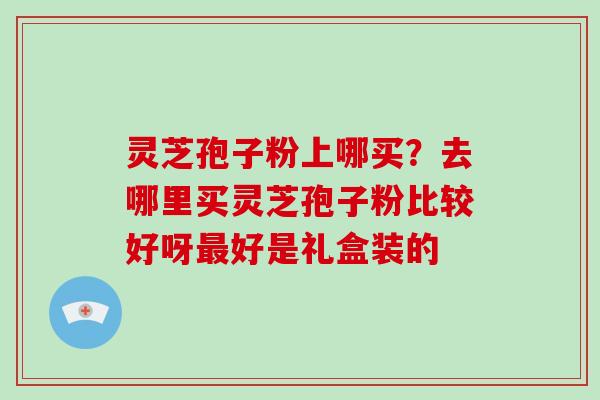 灵芝孢子粉上哪买？去哪里买灵芝孢子粉比较好呀好是礼盒装的