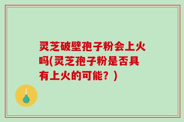 灵芝破壁孢子粉会上火吗(灵芝孢子粉是否具有上火的可能？)