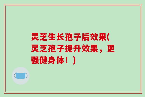 灵芝生长孢子后效果(灵芝孢子提升效果，更强健身体！)