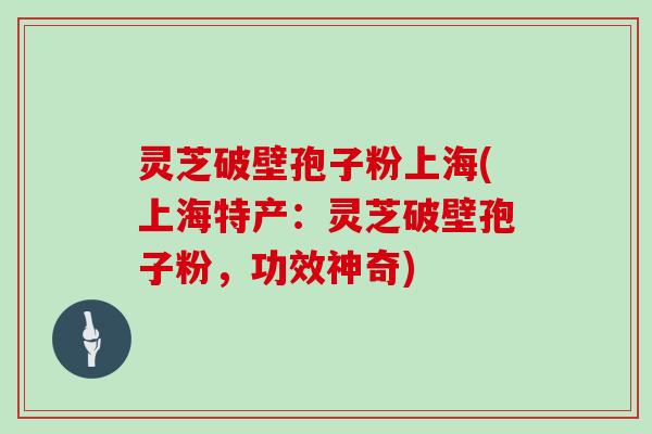 灵芝破壁孢子粉上海(上海特产：灵芝破壁孢子粉，功效神奇)