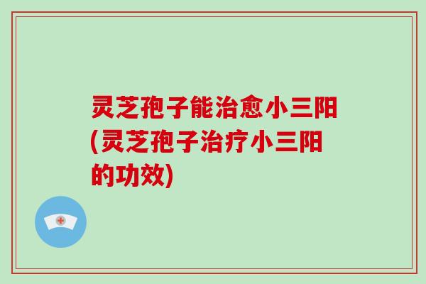 灵芝孢子能愈小三阳(灵芝孢子小三阳的功效)