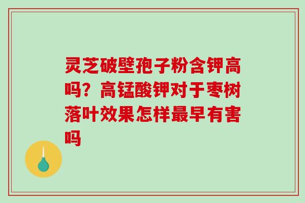 灵芝破壁孢子粉含钾高吗？高锰酸钾对于枣树落叶效果怎样早有害吗