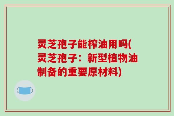 灵芝孢子能榨油用吗(灵芝孢子：新型植物油制备的重要原材料)