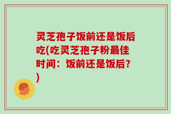 灵芝孢子饭前还是饭后吃(吃灵芝孢子粉佳时间：饭前还是饭后？)