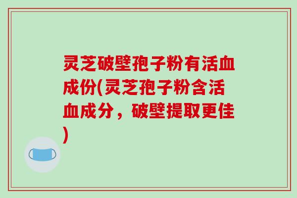 灵芝破壁孢子粉有活成份(灵芝孢子粉含活成分，破壁提取更佳)
