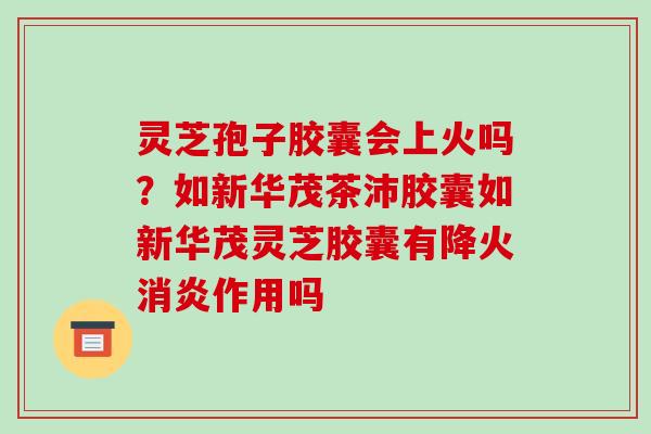灵芝孢子胶囊会上火吗？如新华茂茶沛胶囊如新华茂灵芝胶囊有降火作用吗