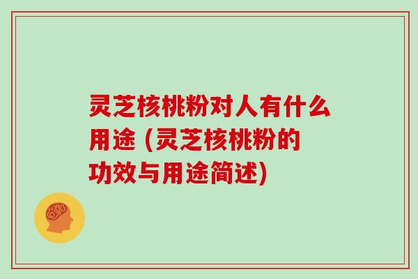 灵芝核桃粉对人有什么用途 (灵芝核桃粉的功效与用途简述)