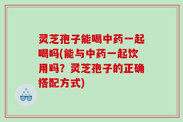 灵芝孢子能喝一起喝吗(能与一起饮用吗？灵芝孢子的正确搭配方式)