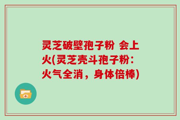 灵芝破壁孢子粉 会上火(灵芝壳斗孢子粉：火气全消，身体倍棒)