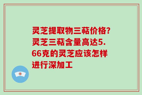 灵芝提取物三萜价格？灵芝三萜含量高达5.66克的灵芝应该怎样进行深加工