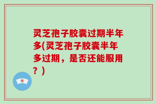 灵芝孢子胶囊过期半年多(灵芝孢子胶囊半年多过期，是否还能服用？)