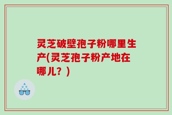 灵芝破壁孢子粉哪里生产(灵芝孢子粉产地在哪儿？)