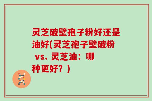 灵芝破壁孢子粉好还是油好(灵芝孢子壁破粉 vs. 灵芝油：哪种更好？)