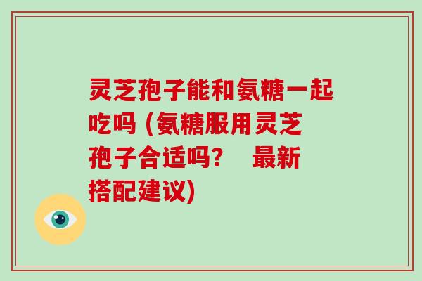 灵芝孢子能和氨糖一起吃吗 (氨糖服用灵芝孢子合适吗？  新搭配建议)