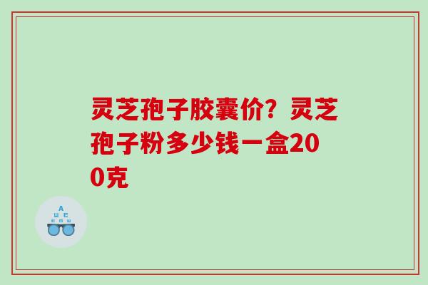 灵芝孢子胶囊价？灵芝孢子粉多少钱一盒200克