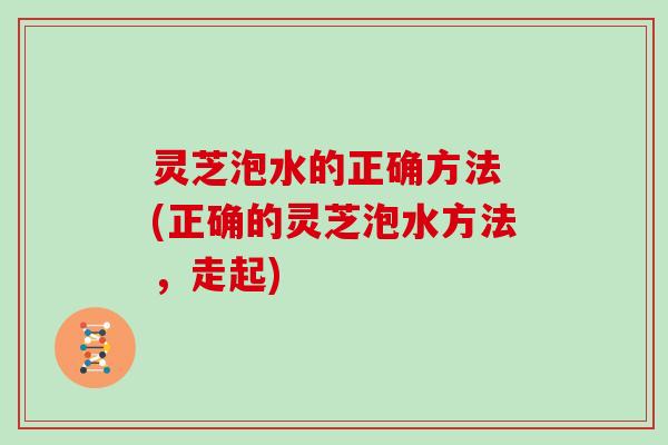 灵芝泡水的正确方法 (正确的灵芝泡水方法，走起)