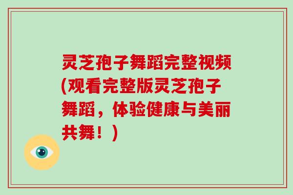 灵芝孢子舞蹈完整视频(观看完整版灵芝孢子舞蹈，体验健康与美丽共舞！)