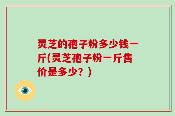 灵芝的孢子粉多少钱一斤(灵芝孢子粉一斤售价是多少？)