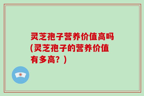 灵芝孢子营养价值高吗(灵芝孢子的营养价值有多高？)