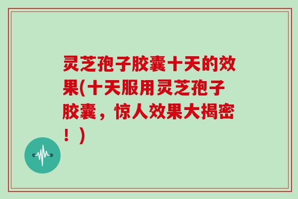 灵芝孢子胶囊十天的效果(十天服用灵芝孢子胶囊，惊人效果大揭密！)