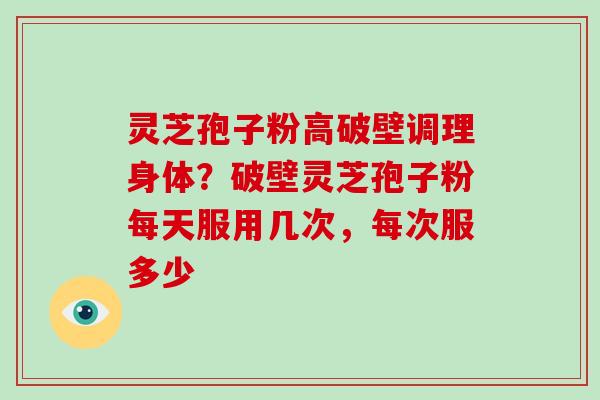 灵芝孢子粉高破壁调理身体？破壁灵芝孢子粉每天服用几次，每次服多少