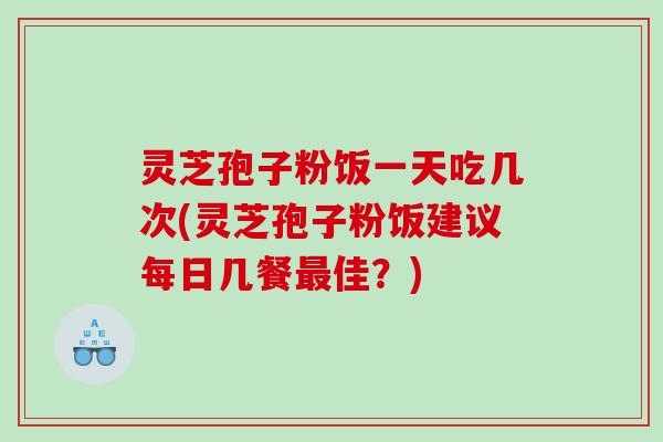 灵芝孢子粉饭一天吃几次(灵芝孢子粉饭建议每日几餐佳？)