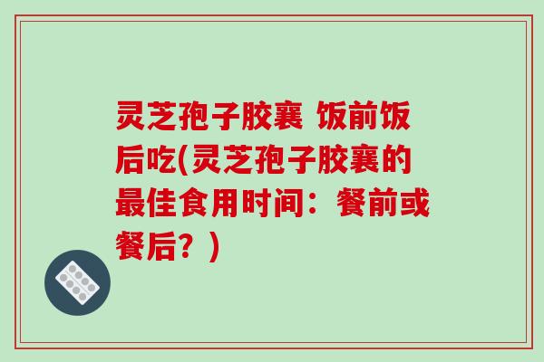 灵芝孢子胶襄 饭前饭后吃(灵芝孢子胶襄的佳食用时间：餐前或餐后？)