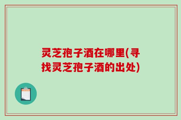 灵芝孢子酒在哪里(寻找灵芝孢子酒的出处)